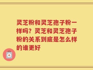 灵芝粉和灵芝孢子粉一样吗？灵芝和灵芝孢子粉的关系到底是怎么样的谁更好