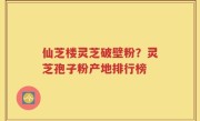 仙芝楼灵芝破壁粉？灵芝孢子粉产地排行榜