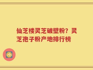 仙芝楼灵芝破壁粉？灵芝孢子粉产地排行榜