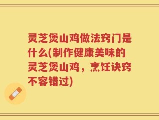 灵芝煲山鸡做法窍门是什么(制作健康美味的灵芝煲山鸡，烹饪诀窍不容错过)