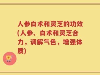 人参白术和灵芝的功效(人参、白术和灵芝合力，调解气色，增强体质)
