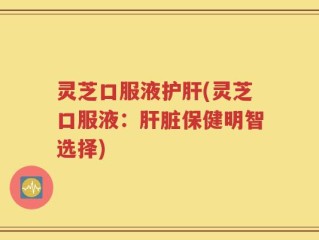 灵芝口服液护肝(灵芝口服液：肝脏保健明智选择)