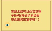 胃部术后可以吃灵芝孢子粉吗(胃部手术后能否食用灵芝孢子粉？)