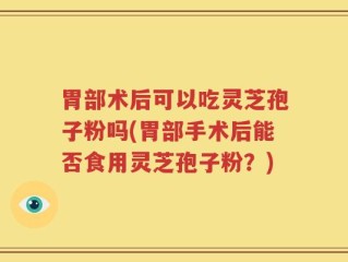 胃部术后可以吃灵芝孢子粉吗(胃部手术后能否食用灵芝孢子粉？)