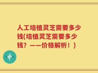人工培植灵芝需要多少钱(培植灵芝需要多少钱？——价格解析！)