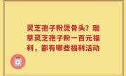 灵芝孢子粉煲骨头？瑞草灵芝孢子粉一百元福利，都有哪些福利活动