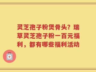 灵芝孢子粉煲骨头？瑞草灵芝孢子粉一百元福利，都有哪些福利活动