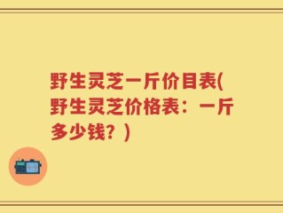 野生灵芝一斤价目表(野生灵芝价格表：一斤多少钱？)