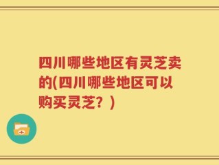 四川哪些地区有灵芝卖的(四川哪些地区可以购买灵芝？)
