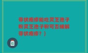 带状疱疹能吃灵芝孢子粉灵芝孢子粉可否缓解带状疱疹？)