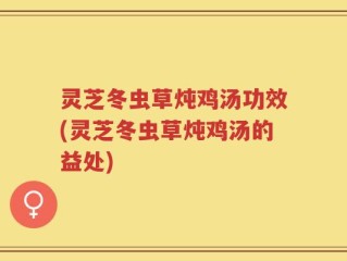 灵芝冬虫草炖鸡汤功效(灵芝冬虫草炖鸡汤的益处)