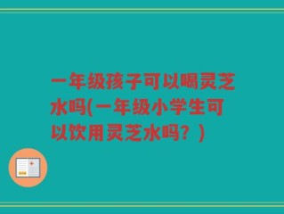 一年级孩子可以喝灵芝水吗(一年级小学生可以饮用灵芝水吗？)