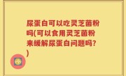 尿蛋白可以吃灵芝菌粉吗(可以食用灵芝菌粉来缓解尿蛋白问题吗？)