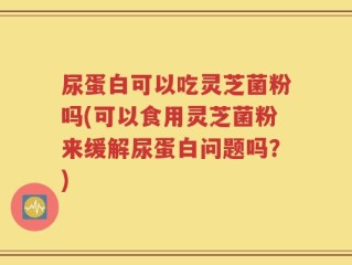 尿蛋白可以吃灵芝菌粉吗(可以食用灵芝菌粉来缓解尿蛋白问题吗？)