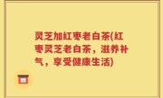 灵芝加红枣老白茶(红枣灵芝老白茶，滋养补气，享受健康生活)