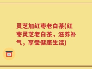 灵芝加红枣老白茶(红枣灵芝老白茶，滋养补气，享受健康生活)