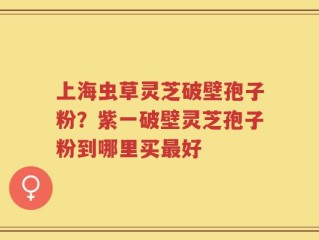 上海虫草灵芝破壁孢子粉？紫一破壁灵芝孢子粉到哪里买最好