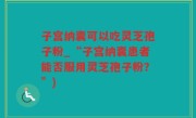 子宫纳囊可以吃灵芝孢子粉_“子宫纳囊患者能否服用灵芝孢子粉？”)