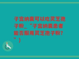 子宫纳囊可以吃灵芝孢子粉_“子宫纳囊患者能否服用灵芝孢子粉？”)