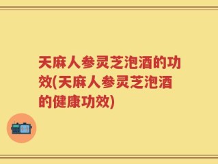 天麻人参灵芝泡酒的功效(天麻人参灵芝泡酒的健康功效)