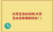 大灵芝泡水功效(大灵芝水泡有哪些好处？)
