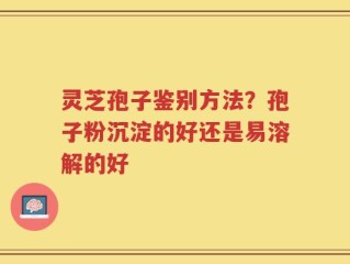 灵芝孢子鉴别方法？孢子粉沉淀的好还是易溶解的好