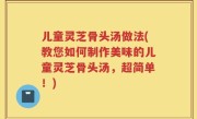 儿童灵芝骨头汤做法(教您如何制作美味的儿童灵芝骨头汤，超简单！)