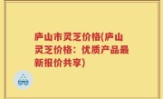 庐山市灵芝价格(庐山灵芝价格：优质产品最新报价共享)