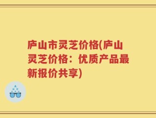 庐山市灵芝价格(庐山灵芝价格：优质产品最新报价共享)
