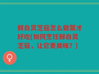 鲜白灵芝菇怎么做菜才好吃(如何烹饪鲜白灵芝菇，让它更美味？)