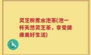 灵芝粉煮水泡茶(泡一杯天然灵芝茶，享受健康美好生活)