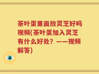 茶叶蛋里面放灵芝好吗视频(茶叶蛋加入灵芝有什么好处？——视频解答)