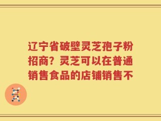 辽宁省破壁灵芝孢子粉招商？灵芝可以在普通销售食品的店铺销售不