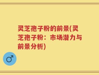 灵芝孢子粉的前景(灵芝孢子粉：市场潜力与前景分析)