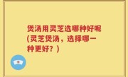 煲汤用灵芝选哪种好呢(灵芝煲汤，选择哪一种更好？)