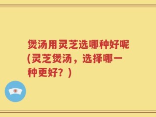煲汤用灵芝选哪种好呢(灵芝煲汤，选择哪一种更好？)