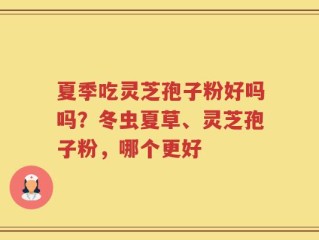 夏季吃灵芝孢子粉好吗吗？冬虫夏草、灵芝孢子粉，哪个更好