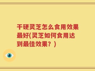干硬灵芝怎么食用效果最好(灵芝如何食用达到最佳效果？)
