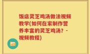 饭店灵芝鸡汤做法视频教学(如何在家制作营养丰富的灵芝鸡汤？-视频教程)