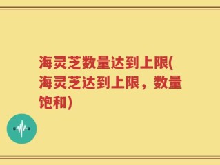海灵芝数量达到上限(海灵芝达到上限，数量饱和)