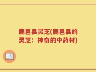 鹿邑县灵芝(鹿邑县的灵芝：神奇的中药材)