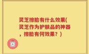 灵芝擦脸有什么效果(灵芝作为护肤品的神器，擦脸有何效果？)