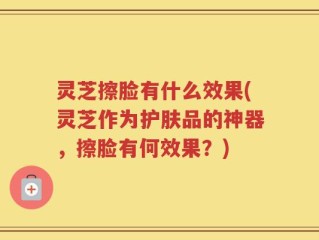 灵芝擦脸有什么效果(灵芝作为护肤品的神器，擦脸有何效果？)