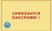 乙肝喝灵芝水好不(灵芝水对乙肝有帮助？)