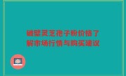 破壁灵芝孢子粉价格了解市场行情与购买建议