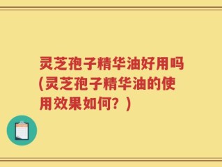灵芝孢子精华油好用吗(灵芝孢子精华油的使用效果如何？)