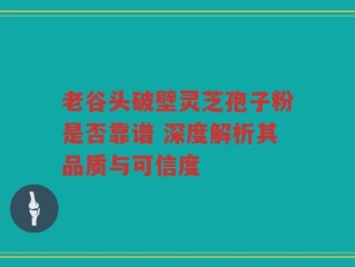 老谷头破壁灵芝孢子粉是否靠谱 深度解析其品质与可信度