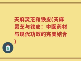 天麻灵芝和铁皮(天麻灵芝与铁皮：中医药材与现代功效的完美结合)