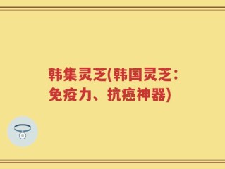 韩集灵芝(韩国灵芝：免疫力、抗癌神器)