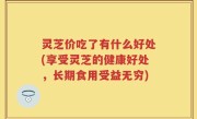 灵芝价吃了有什么好处(享受灵芝的健康好处，长期食用受益无穷)